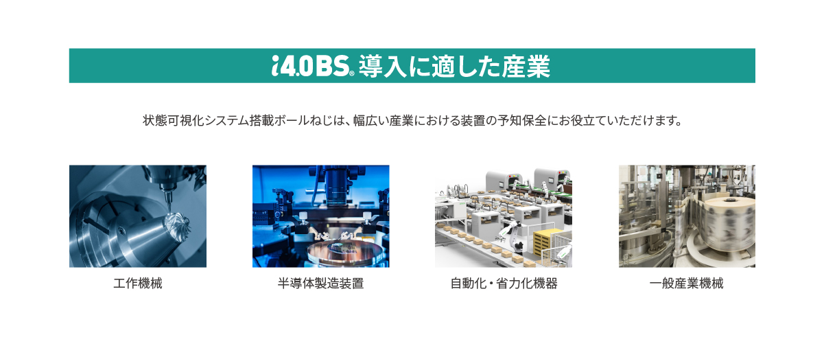 【i4.0BS(R)導入に適した産業】状態可視化システム搭載ボールねじは、幅広い産業における装置の予知保全にお役立ていただけます。■工作機械■半導体製造装置■自動化・省力化機器■一般産業機械