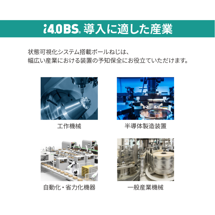 【i4.0BS(R)導入に適した産業】状態可視化システム搭載ボールねじは、幅広い産業における装置の予知保全にお役立ていただけます。■工作機械■半導体製造装置■自動化・省力化機器■一般産業機械