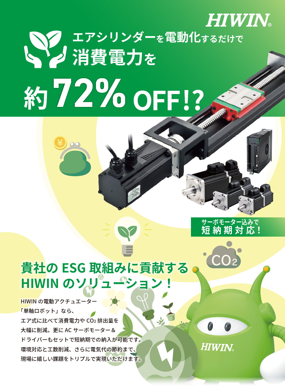 エアシリンダーを電動化するだけで消費電力を約72％OFF!?《サーボモーター込みで納期約3か月》貴社の環境目標達成に貢献するHIWINのソリューション！HIWINの電動アクチュエーター「単軸ロボット」なら、エア式に比べて消費電力やCO2排出量を大幅に削減。更にACサーボモーター＆ドライバーもセットで短納期での納入が可能です。環境対応と工数削減、さらに電気代の節約まで、現場に嬉しい課題をトリプルで解決いただけます。