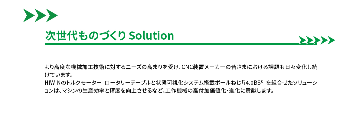 ■次世代ものづくり Solution■より高度な機械加工技術に対するニーズの高まりを受け、CNC装置メーカーの皆さまにおける課題も日々変化し続けています。HIWINのトルクモーター ロータリーテーブルと状態可視化システム搭載ボールねじ「i4.0BS®」を組合せたソリューションは、マシンの生産効率と精度を向上させるなど、工作機械の高付加価値化・進化に貢献します。