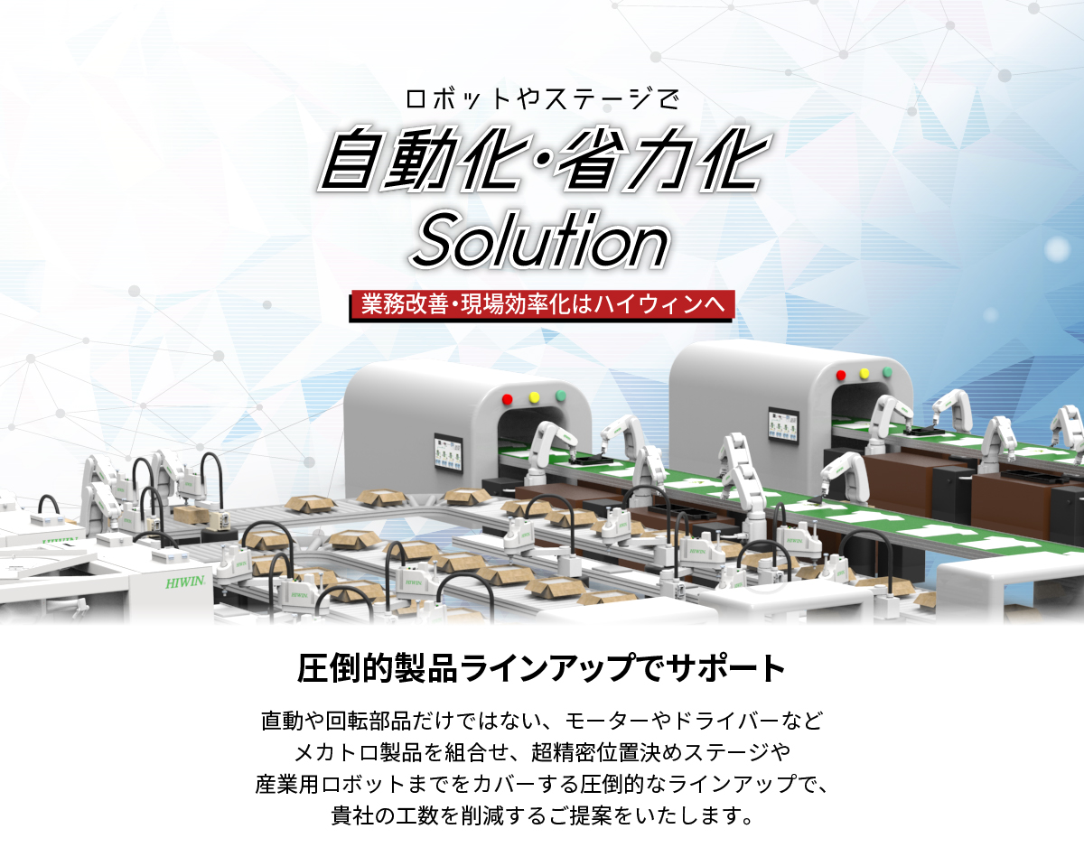 【業務プロセス改善、生産現場の効率化はハイウィンへ。】_ロボットやステージで自動化・省力化solution_貴社の自動化や省力化を圧倒的製品ラインアップのHIWINがサポート_直動や回転部品だけではない、モーターやドライバーなどメカトロ部品を組合せ、産業用ロボットや超精密位置決めステージまでをカバーする圧倒的な製品ラインアップで、貴社の工数を削減するご提案をします。