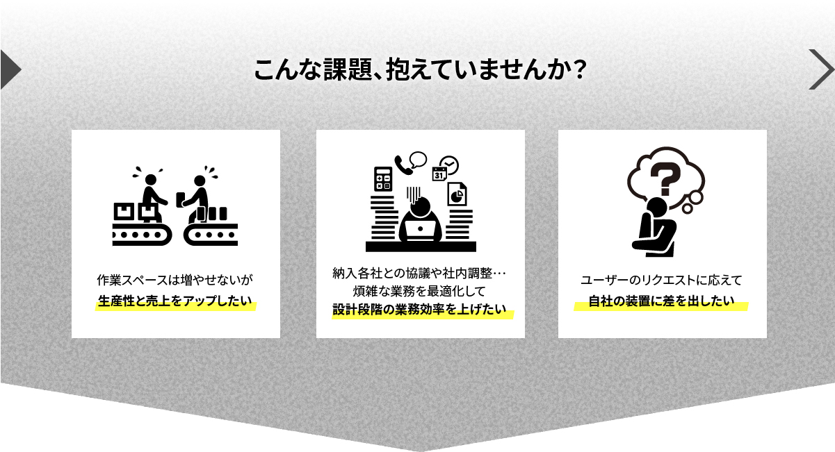 こんな課題、抱えていませんか？作業スペースは増やせないが生産性と売上をアップしたい／納入各社との協議や社内調整…煩雑な業務を最適化して設計段階の業務効率を上げたい／ユーザーのリクエストに応えて自社の装置に差を出したい
