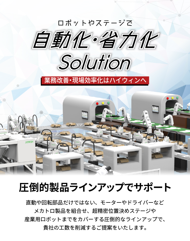 【業務プロセス改善、生産現場の効率化はハイウィンへ。】_ロボットやステージで自動化・省力化solution_貴社の自動化や省力化を圧倒的製品ラインアップのHIWINがサポート_直動や回転部品だけではない、モーターやドライバーなどメカトロ部品を組合せ、産業用ロボットや超精密位置決めステージまでをカバーする圧倒的な製品ラインアップで、貴社の工数を削減するご提案をします。