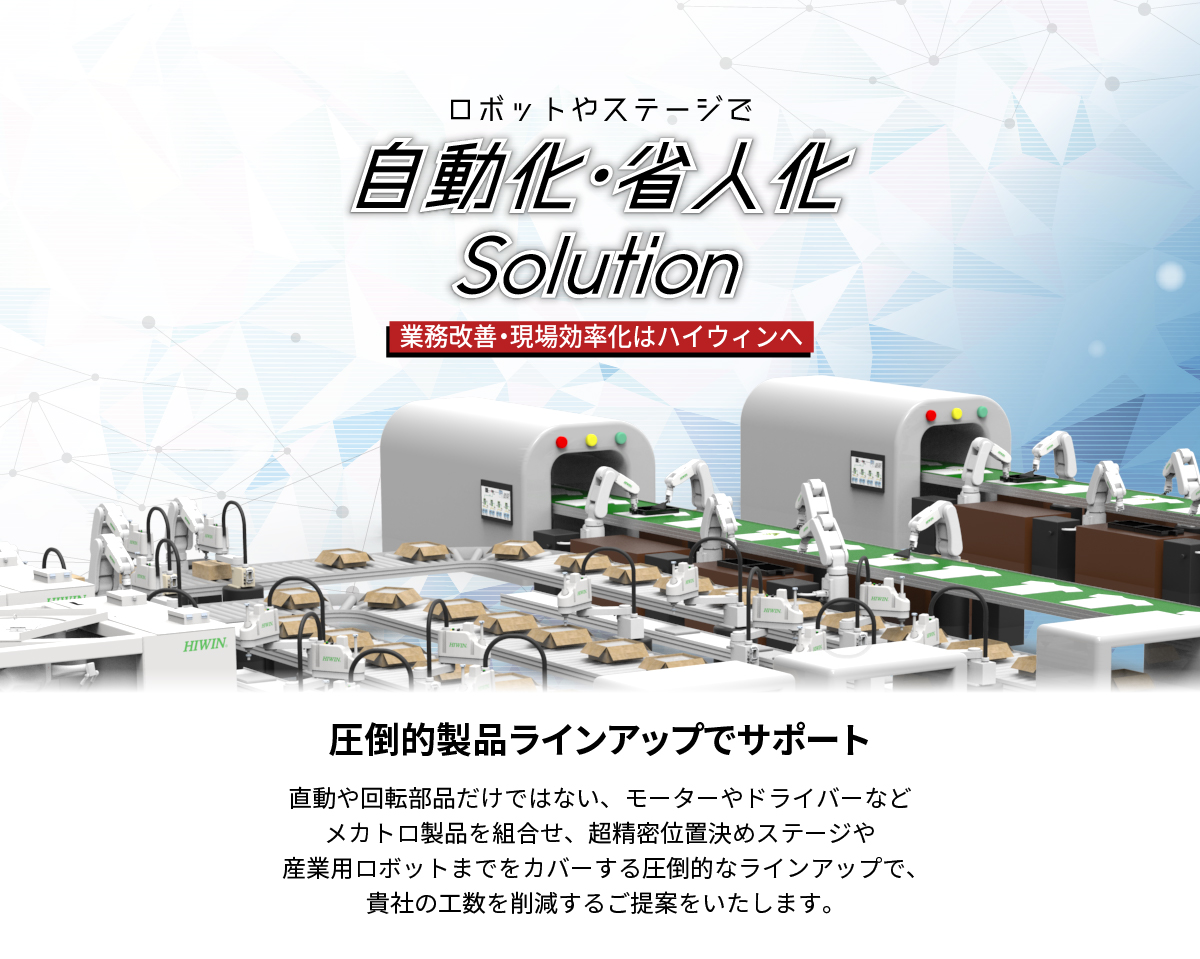 【業務プロセス改善、生産現場の効率化はハイウィンへ。】_ロボットやステージで自動化・省人化solution_貴社の自動化や省人化を圧倒的製品ラインアップのHIWINがサポート_直動や回転部品だけではない、モーターやドライバーなどメカトロ部品を組合せ、産業用ロボットや超精密位置決めステージまでをカバーする圧倒的な製品ラインアップで、貴社の工数を削減するご提案をします。