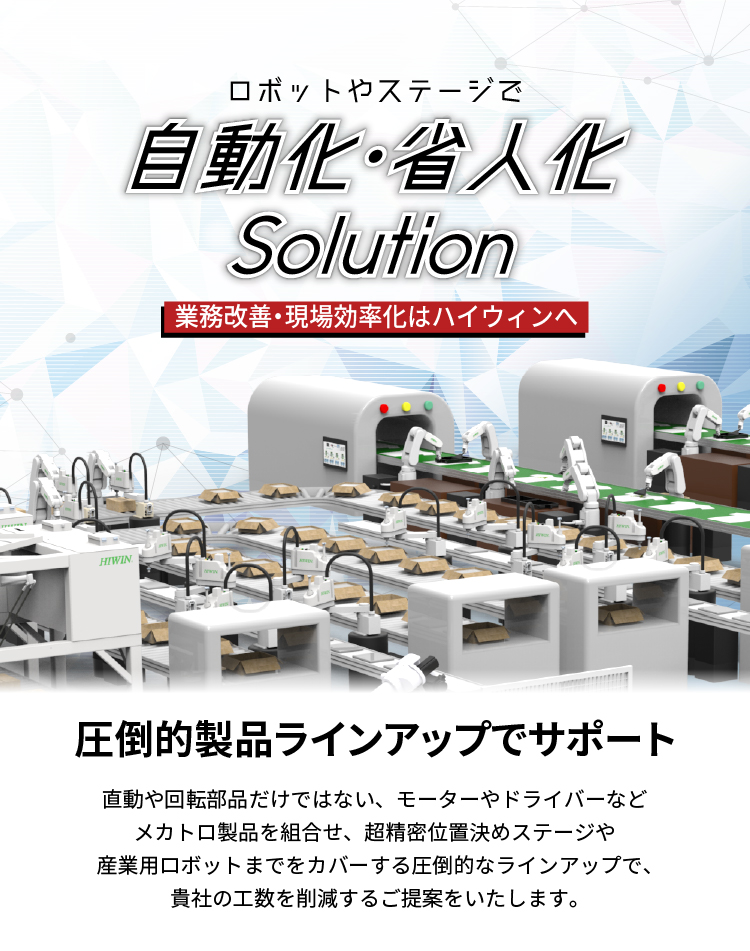 【業務プロセス改善、生産現場の効率化はハイウィンへ。】_ロボットやステージで自動化・省人化solution_貴社の自動化や省人化を圧倒的製品ラインアップのHIWINがサポート_直動や回転部品だけではない、モーターやドライバーなどメカトロ部品を組合せ、産業用ロボットや超精密位置決めステージまでをカバーする圧倒的な製品ラインアップで、貴社の工数を削減するご提案をします。