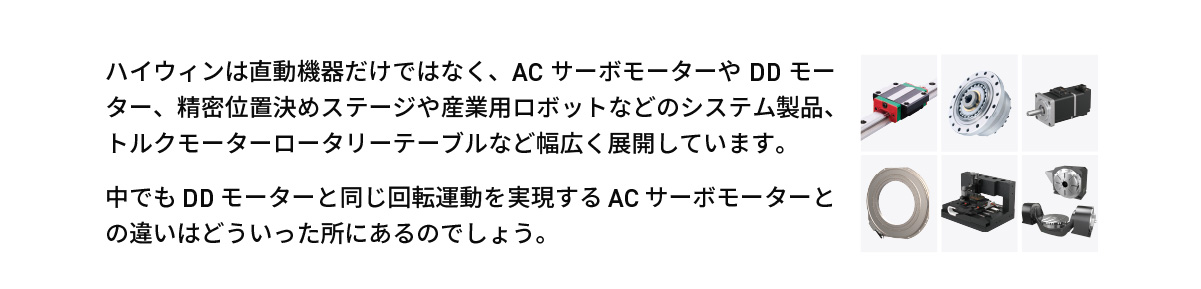 ハイウィンは直動機器だけではなく、ACサーボモーターやDDモーター、精密位置決めステージや産業用ロボットなどのシステム製品、トルクモーターロータリーテーブルなど幅広く展開しています。中でもDDモーターと同じ回転運動を実現するACサーボモーターとの違いはどういった所にあるのでしょう。