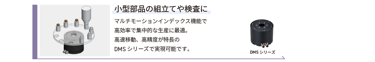 小型部品の組み立てや検査に／マルチモーションインデックス機能で高効率で集中的な生産に最適。高速移動、高精度が特長のDMSシリーズで実現可能です。