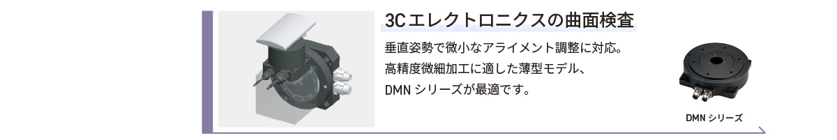 3Cエレクトロニクスの曲面検査／垂直姿勢で微小なアライメント調整に対応。高精度微細加工に適した薄型モデル、DMNシリーズが最適です。