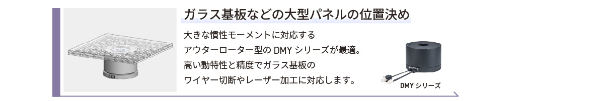 ガラス基板などの大型パネルの位置決め／大きな慣性モーメントに対応するアウターローター型のDMYシリーズが最適。高い動特性と精度でガラス基板のワイヤー切断やレーザー加工に対応します。