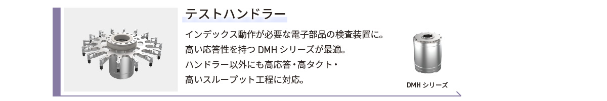 テストハンドラー／インデックス動作が必要な電子部品の検査装置に。高い応答性を持つDMHシリーズが最適。ハンドラー以外にも高応答・高タクト・高いスループット工程に対応。