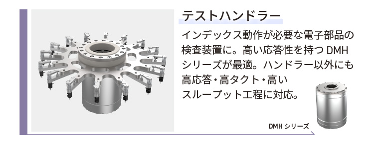 テストハンドラー／インデックス動作が必要な電子部品の検査装置に。高い応答性を持つDMHシリーズが最適。ハンドラー以外にも高応答・高タクト・高いスループット工程に対応。