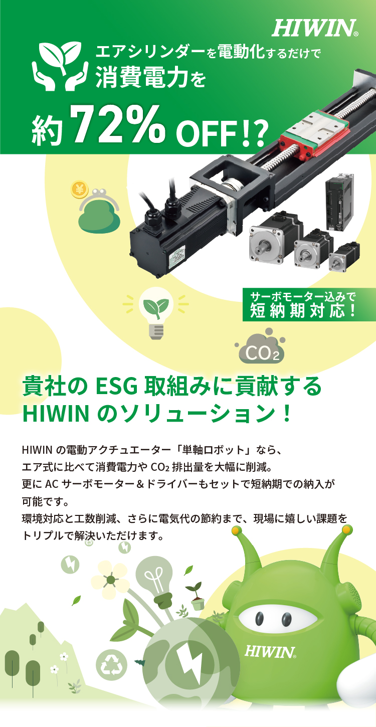 エアシリンダーを電動化するだけで消費電力を約72％OFF!?《サーボモーター込みで納期約3か月》貴社の環境目標達成に貢献するHIWINのソリューション！HIWINの電動アクチュエーター「単軸ロボット」なら、エア式に比べて消費電力やCO2排出量を大幅に削減。更にACサーボモーター＆ドライバーもセットで短納期での納入が可能です。環境対応と工数削減、さらに電気代の節約まで、現場に嬉しい課題をトリプルで解決いただけます。